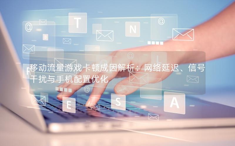 移动流量游戏卡顿成因解析：网络延迟、信号干扰与手机配置优化