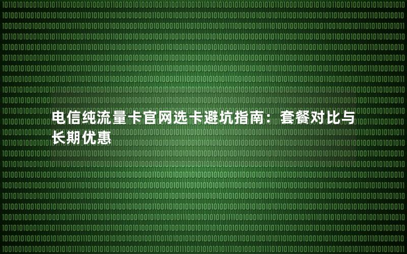 电信纯流量卡官网选卡避坑指南：套餐对比与长期优惠