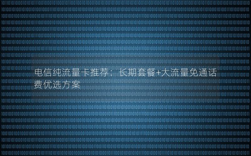 电信纯流量卡推荐：长期套餐+大流量免通话费优选方案