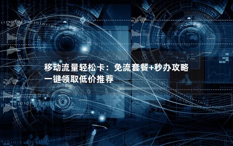 移动流量轻松卡：免流套餐+秒办攻略 一键领取低价推荐