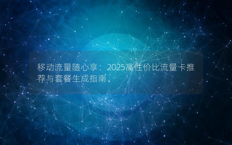 移动流量随心享：2025高性价比流量卡推荐与套餐生成指南
