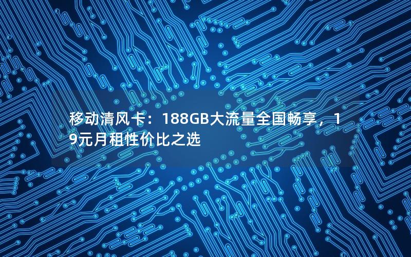 移动清风卡：188GB大流量全国畅享，19元月租性价比之选