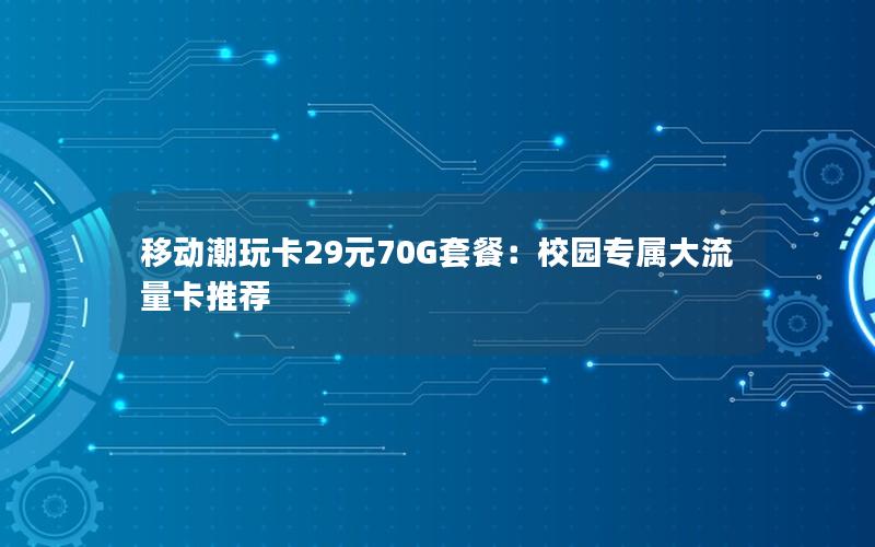 移动潮玩卡29元70G套餐：校园专属大流量卡推荐