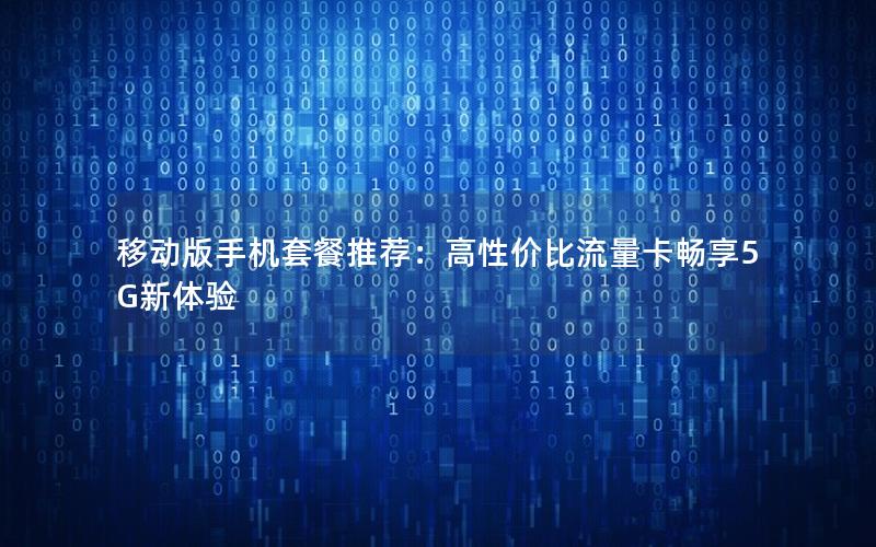 移动版手机套餐推荐：高性价比流量卡畅享5G新体验
