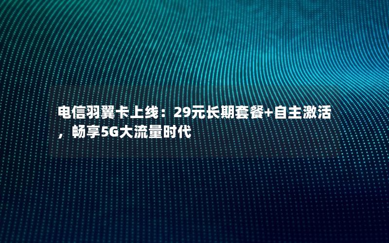 电信羽翼卡上线：29元长期套餐+自主激活，畅享5G大流量时代
