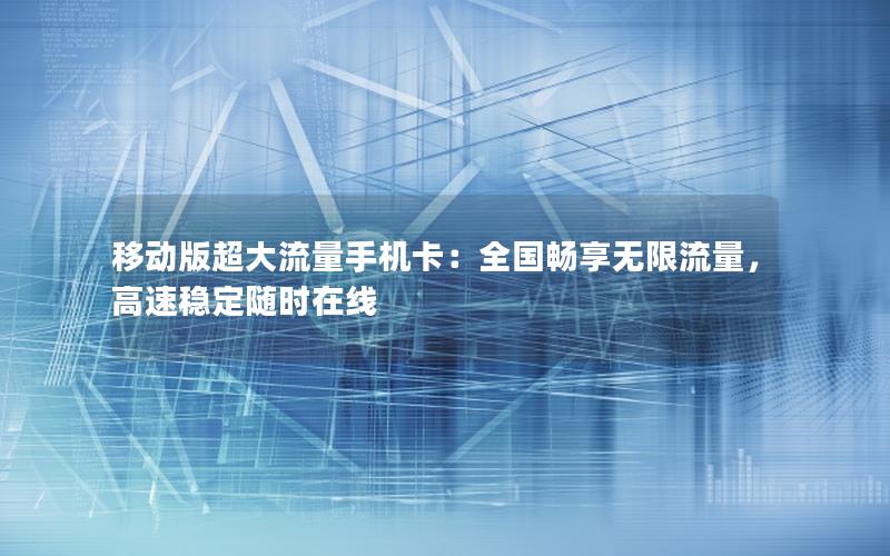 移动版超大流量手机卡：全国畅享无限流量，高速稳定随时在线