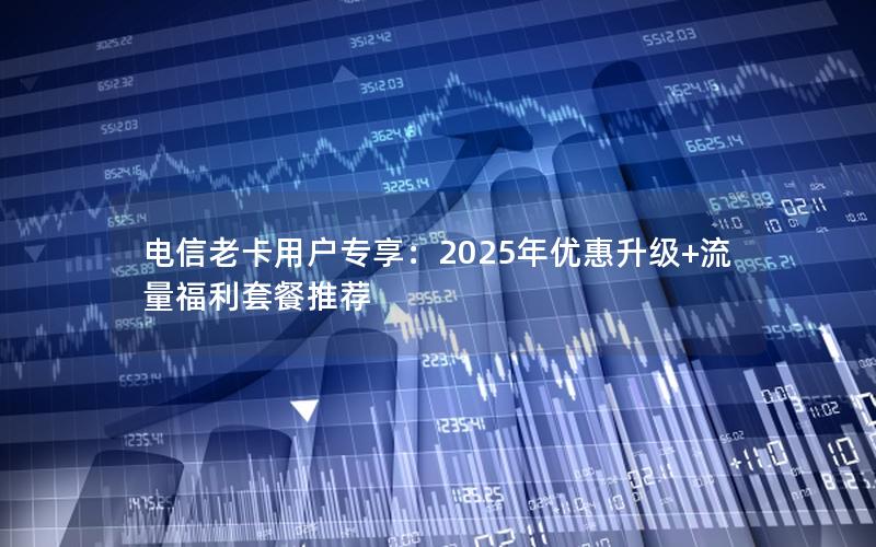 电信老卡用户专享：2025年优惠升级+流量福利套餐推荐