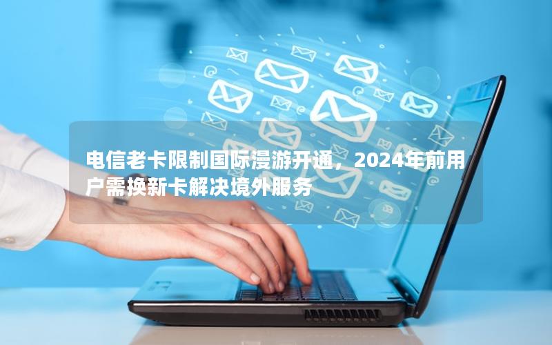 电信老卡限制国际漫游开通，2024年前用户需换新卡解决境外服务