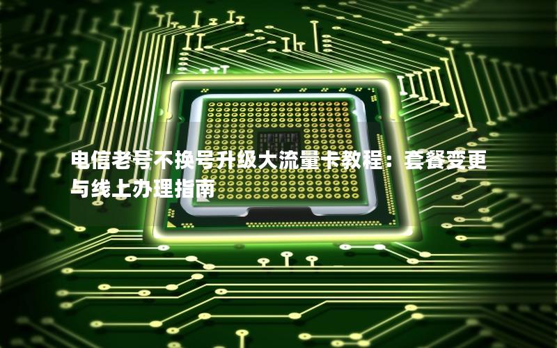 电信老号不换号升级大流量卡教程：套餐变更与线上办理指南