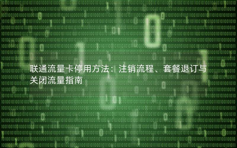 联通流量卡停用方法：注销流程、套餐退订与关闭流量指南