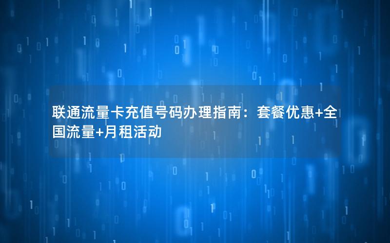 联通流量卡充值号码办理指南：套餐优惠+全国流量+月租活动