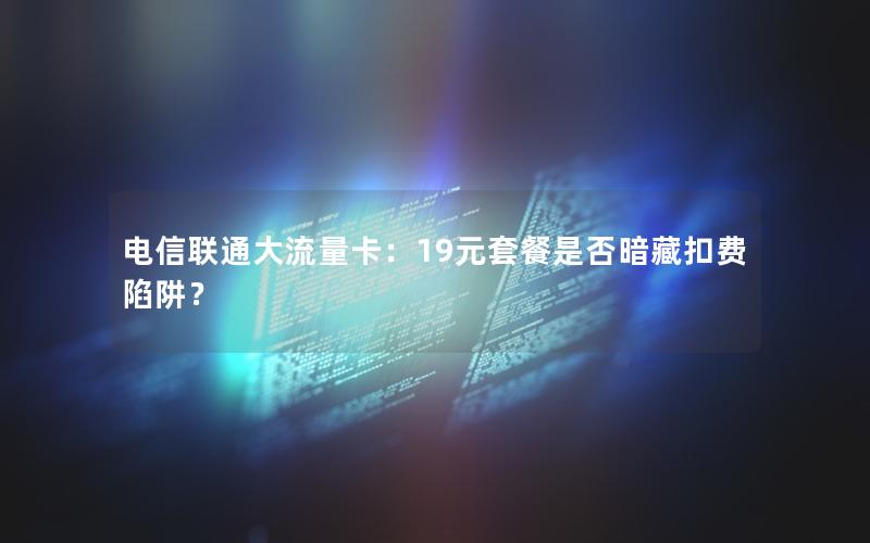 电信联通大流量卡：19元套餐是否暗藏扣费陷阱？