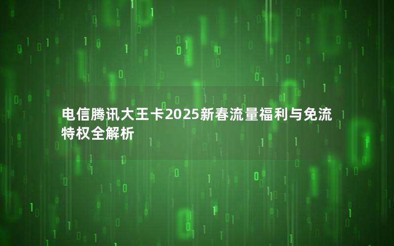 电信腾讯大王卡2025新春流量福利与免流特权全解析