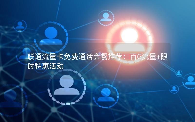 联通流量卡免费通话套餐推荐：百G流量+限时特惠活动