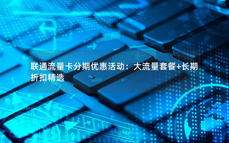 联通流量卡分期优惠活动：大流量套餐+长期折扣精选