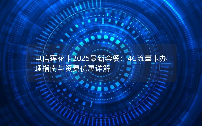 电信莲花卡2025最新套餐：4G流量卡办理指南与资费优惠详解