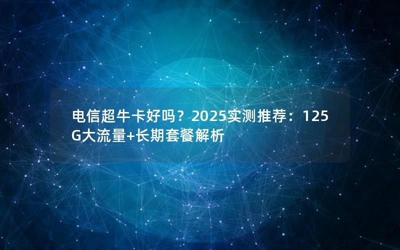 电信超牛卡好吗？2025实测推荐：125G大流量+长期套餐解析