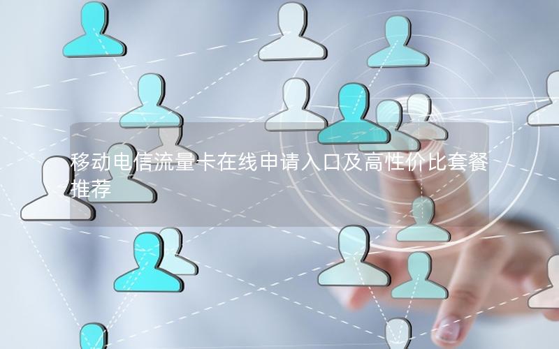 移动电信流量卡在线申请入口及高性价比套餐推荐