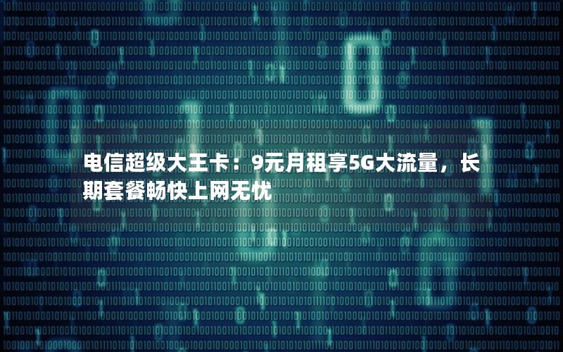电信超级大王卡：9元月租享5G大流量，长期套餐畅快上网无忧
