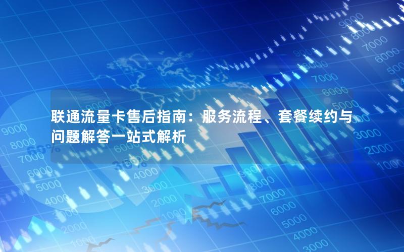 联通流量卡售后指南：服务流程、套餐续约与问题解答一站式解析