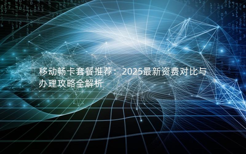 移动畅卡套餐推荐：2025最新资费对比与办理攻略全解析