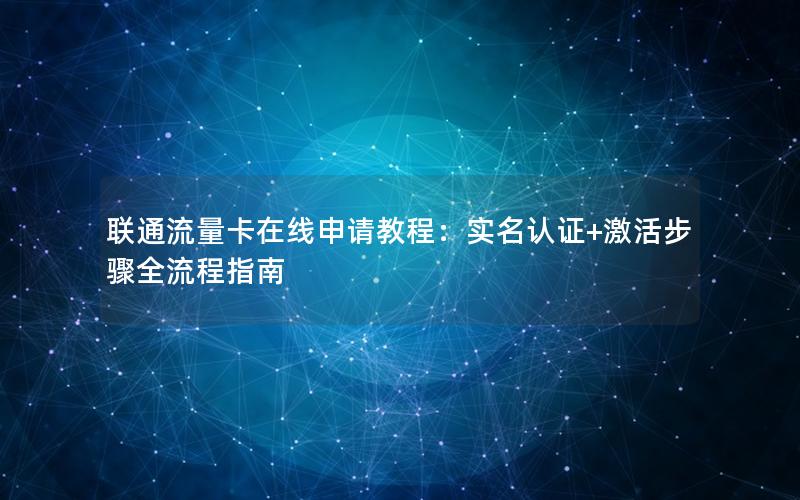 联通流量卡在线申请教程：实名认证+激活步骤全流程指南