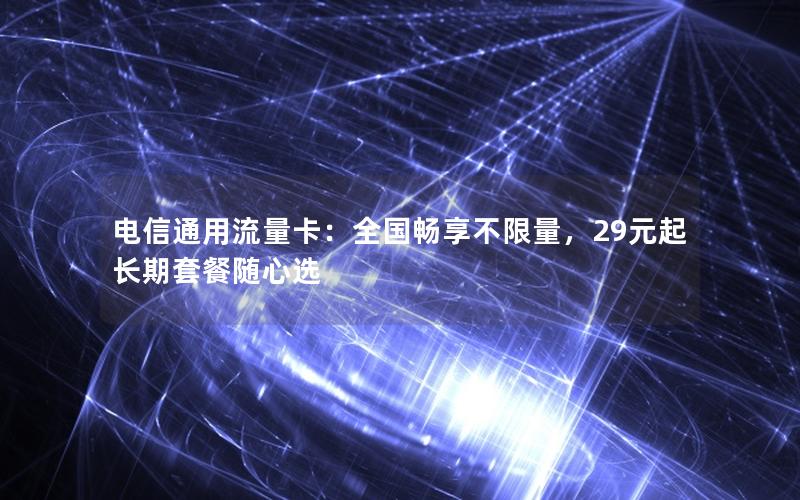 电信通用流量卡：全国畅享不限量，29元起长期套餐随心选