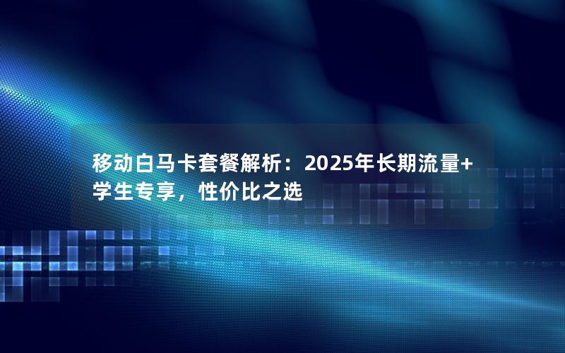 移动白马卡套餐解析：2025年长期流量+学生专享，性价比之选