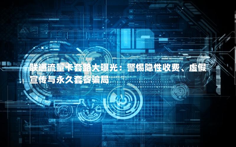 联通流量卡套路大曝光：警惕隐性收费、虚假宣传与永久套餐骗局