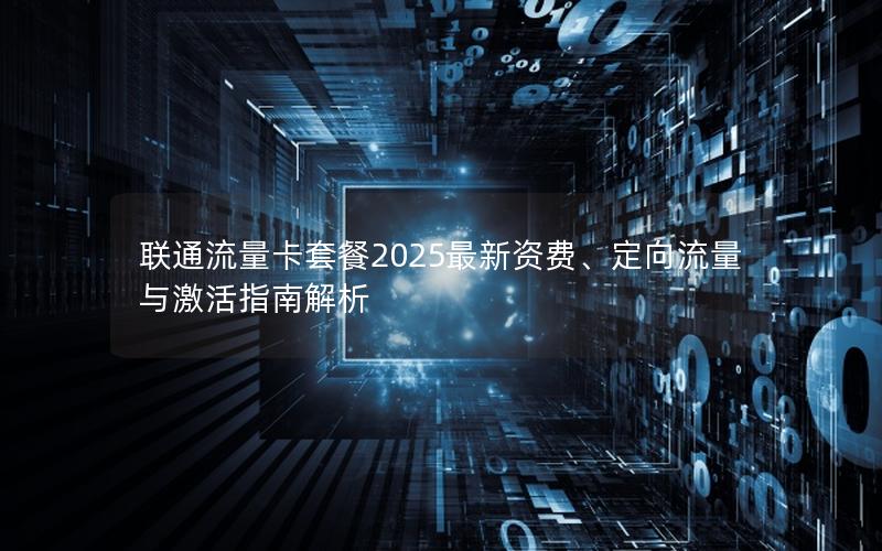 联通流量卡套餐2025最新资费、定向流量与激活指南解析