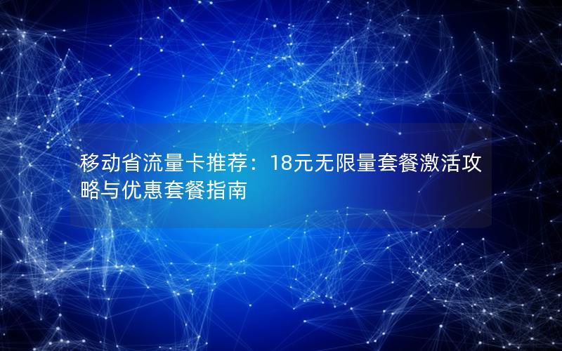 移动省流量卡推荐：18元无限量套餐激活攻略与优惠套餐指南