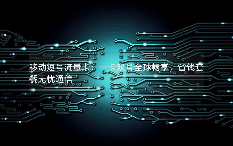 移动短号流量卡：一卡双号全球畅享，省钱套餐无忧通信
