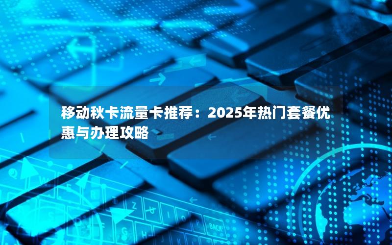 移动秋卡流量卡推荐：2025年热门套餐优惠与办理攻略