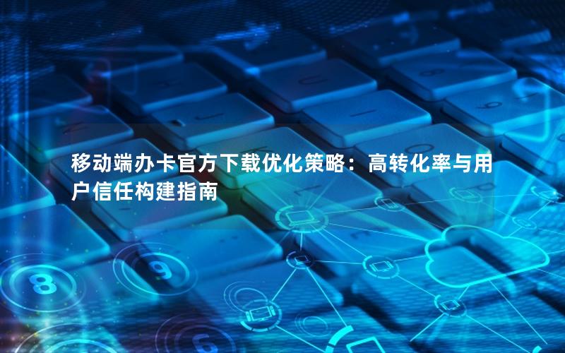 移动端办卡官方下载优化策略：高转化率与用户信任构建指南