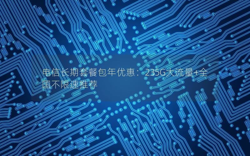 电信长期套餐包年优惠：235G大流量+全国不限速推荐