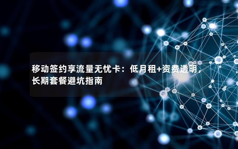 移动签约享流量无忧卡：低月租+资费透明，长期套餐避坑指南