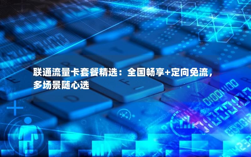 联通流量卡套餐精选：全国畅享+定向免流，多场景随心选