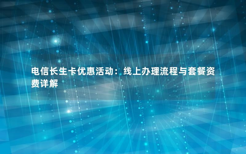 电信长生卡优惠活动：线上办理流程与套餐资费详解