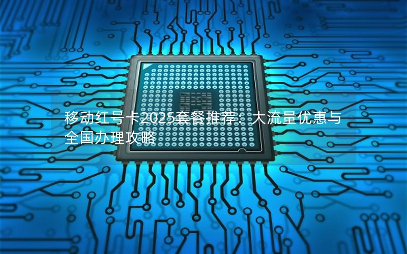 移动红号卡2025套餐推荐：大流量优惠与全国办理攻略
