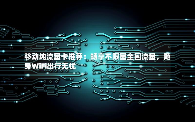 移动纯流量卡推荐：畅享不限量全国流量，随身WiFi出行无忧