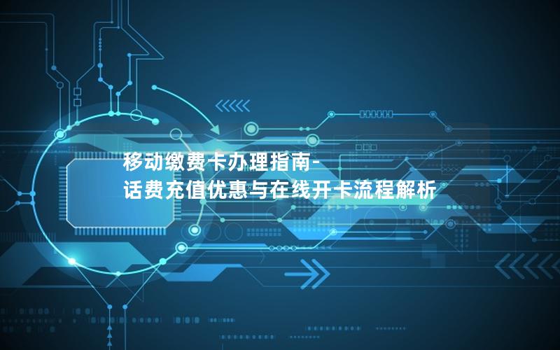 移动缴费卡办理指南-话费充值优惠与在线开卡流程解析