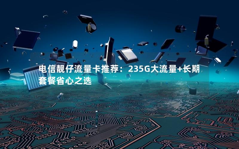 电信靓仔流量卡推荐：235G大流量+长期套餐省心之选