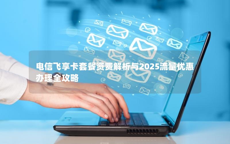 电信飞享卡套餐资费解析与2025流量优惠办理全攻略