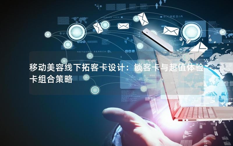 移动美容线下拓客卡设计：锁客卡与超值体验卡组合策略