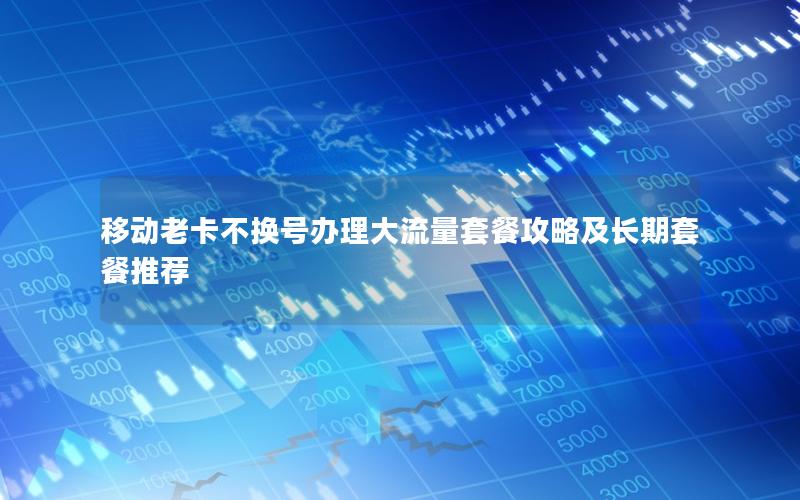 移动老卡不换号办理大流量套餐攻略及长期套餐推荐