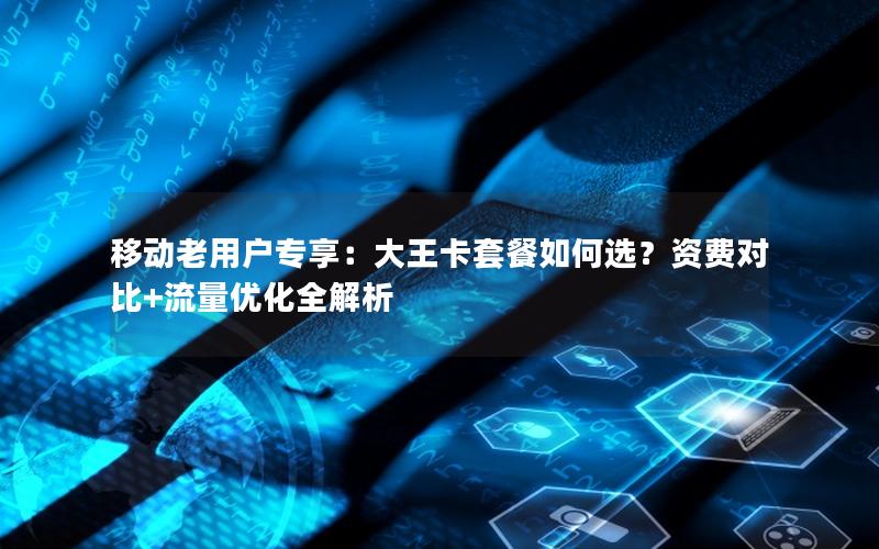 移动老用户专享：大王卡套餐如何选？资费对比+流量优化全解析