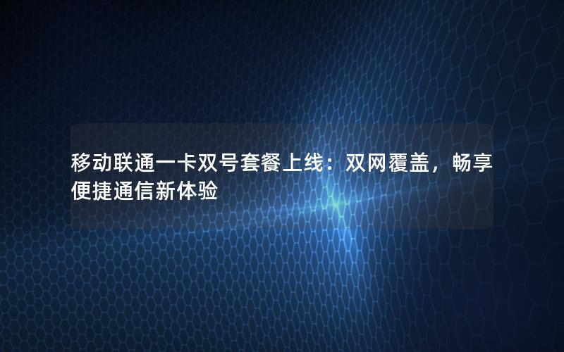 移动联通一卡双号套餐上线：双网覆盖，畅享便捷通信新体验