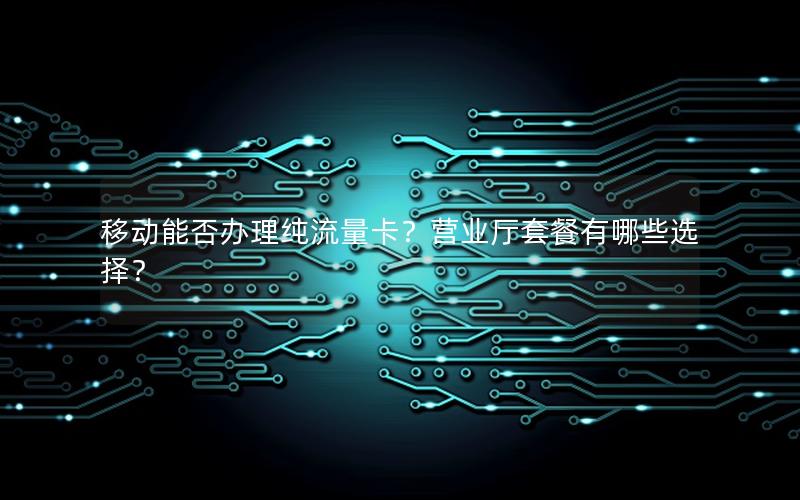 移动能否办理纯流量卡？营业厅套餐有哪些选择？