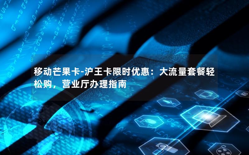 移动芒果卡-沪王卡限时优惠：大流量套餐轻松购，营业厅办理指南