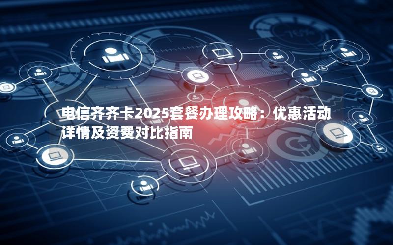 电信齐齐卡2025套餐办理攻略：优惠活动详情及资费对比指南